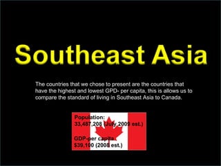 The countries that we chose to present are the countries that have the highest and lowest GPD- per capita, this is allows us to compare the standard of living in Southeast Asia to Canada. GDP-per capita $39,100 (2008 est.) Population: 33,487,208 (July 2009 est.) 