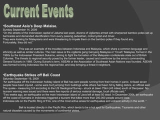 Southeast Asia’s Deep Malaise.  Sunday September 14, 2009 “ On the streets of the Indonesian capital of Jakarta last week, dozens of vigilantes armed with sharpened bamboo poles set up barricades and demanded identification from every passing pedestrian, motorcyclist and driver. They were looking for Malaysians and were threatening to impale them on the bamboo poles if they found any. Fortunately, they did not.”  This was an example of the troubles between Indonesia and Malaysia, which share a common language and ethnicity as well as similar cultures. The main issue is the vigilante gang Ganyang Malaysia or “Crush” Malaysia, formed in the 1960s by the Indonesian President Sukarno, aiming to fight the formation of the Malaysian confederate state out of British Colonies. The threats to regional security posed by the former leader, caused and overthrow by the army’s commanding General Suharto in 1966. During Suharto’s term, ASEAN or the Association of Southeast Asian Nations was founded. ASEAN was formed to bring Indonesia into the regional fold, and stop bringing a threat it neighbors.  Earthquake Strikes off Bali Coast Saturday September 19, 2009 “ An earthquake off the Indonesian holiday island of Bali has sent people running from their homes in panic. At least seven people have been injured - some were hurt jumping from buildings while others had been hit by falling debris, an official said. The quake - measuring 5.8 according to the US Geological Survey - struck at dawn 75km (45 miles) south of Denpasar. No tsunami warning was issued and there were few reports of serious material damage, local officials said.” “ Two weeks ago, an earthquake on the main Indonesian island of Java left at least 50 dead. In December 2004, an earthquake off the coast of Sumatra in Indonesia triggered a tsunami that killed more than 200,000 people around Asia.  Indonesia sits on the Pacific Ring of Fire, one of the most active areas for earthquakes and volcanic activity in the world. “    Bali is located directly in the Pacific Rim, which tends to be a hot spot for Earthquakes, Tsunamis and other natural disasters caused by the movements of continental plates.  