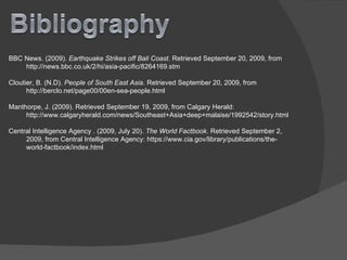 BBC News. (2009).  Earthquake Strikes off Bali Coast . Retrieved September 20, 2009, from  http://news.bbc.co.uk/2/hi/asia-pacific/8264169.stm Cloutier, B. (N.D).  People of South East Asia . Retrieved September 20, 2009, from http://berclo.net/page00/00en-sea-people.html Manthorpe, J. (2009). Retrieved September 19, 2009, from Calgary Herald: http://www.calgaryherald.com/news/Southeast+Asia+deep+malaise/1992542/story.html Central Intelligence Agency . (2009, July 20).  The World Factbook . Retrieved September 2, 2009, from Central Intelligence Agency: https://www.cia.gov/library/publications/the-world-factbook/index.html 
