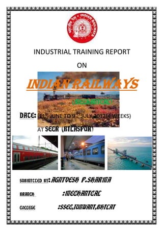INDUSTRIAL TRAINING REPORT
ON
INDIAN RAILWAYS
(MECHANICAL)
DATE: 11th
JUNE TO 9TH
JULY 2012(4 WEEKS)
AT SECR (BILASPUR)
SUBMITTED BY:AGNIVESH P.SHARMA
BRANCH :MECHANICAL
COLLEGE :SSEC,JUNWANI,BHILAI
 
