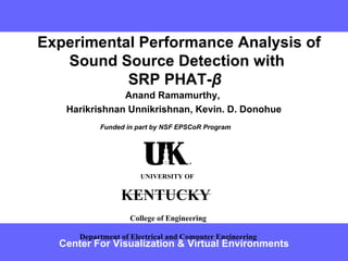   Experimental Performance Analysis of Sound Source Detection with SRP PHAT- β   Anand Ramamurthy, Harikrishnan Unnikrishnan, Kevin. D. Donohue Center For Visualization & Virtual Environments Funded in part by NSF EPSCoR Program UNIVERSITY OF   KENTUCKY   College of Engineering Department of Electrical and Computer Engineering 