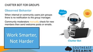 CHATTER BOT FOR GROUPS
Observed Behavior
When internal or community users join groups there is
no notification to the group manager.
Community moderators manually check for new
members then send welcome posts or emails.
Work Smarter,
Not Harder
 