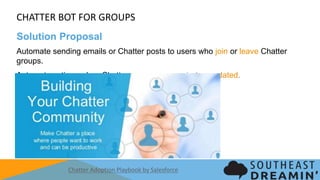 CHATTER BOT FOR GROUPS
Solution Proposal
Automate sending emails or Chatter posts to users who join or leave Chatter groups.
Automate actions when Chatter groups are created or updated.
Chatter Adoption Playbook by Salesforce
 