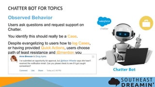 CHATTER BOT FOR TOPICS
Observed Behavior
Users ask questions and request support on Chatter.
You identify this should really be a Case.
Despite evangelizing to users how to log Cases, or
having provided Quick Actions, users choose path of
least resistance and @mention you anyways.
 