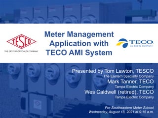 1
Meter Management
Application with
TECO AMI System
Presented by Tom Lawton, TESCO
The Eastern Specialty Company
Mark Tanner, TECO
Tampa Electric Company
Wes Caldwell (retired), TECO
Tampa Electric Company
For Southeastern Meter School
Wednesday, August 18, 2021 at 9:15 a.m.
 