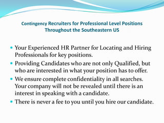 Contingency Recruiters for Professional Level Positions
              Throughout the Southeastern US


 Your Experienced HR Partner for Locating and Hiring
  Professionals for key positions.
 Providing Candidates who are not only Qualified, but
  who are interested in what your position has to offer.
 We ensure complete confidentiality in all searches.
  Your company will not be revealed until there is an
  interest in speaking with a candidate.
 There is never a fee to you until you hire our candidate.
 