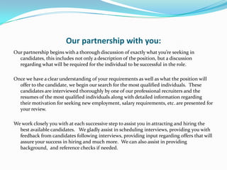 Our partnership with you:
Our partnership begins with a thorough discussion of exactly what you’re seeking in
  candidates, this includes not only a description of the position, but a discussion
  regarding what will be required for the individual to be successful in the role.

Once we have a clear understanding of your requirements as well as what the position will
  offer to the candidate, we begin our search for the most qualified individuals. These
  candidates are interviewed thoroughly by one of our professional recruiters and the
  resumes of the most qualified individuals along with detailed information regarding
  their motivation for seeking new employment, salary requirements, etc. are presented for
  your review.

We work closely you with at each successive step to assist you in attracting and hiring the
  best available candidates. We gladly assist in scheduling interviews, providing you with
  feedback from candidates following interviews, providing input regarding offers that will
  assure your success in hiring and much more. We can also assist in providing
  background, and reference checks if needed.
 
