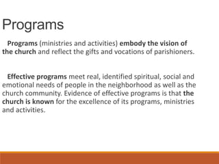 Programs
Programs (ministries and activities) embody the vision of
the church and reflect the gifts and vocations of parishioners.
Effective programs meet real, identified spiritual, social and
emotional needs of people in the neighborhood as well as the
church community. Evidence of effective programs is that the
church is known for the excellence of its programs, ministries
and activities.
 