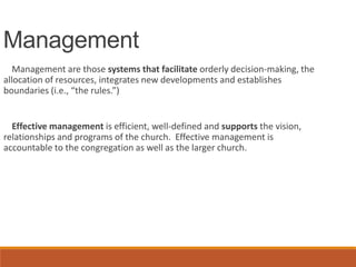 Management
Management are those systems that facilitate orderly decision-making, the
allocation of resources, integrates new developments and establishes
boundaries (i.e., “the rules.”)
Effective management is efficient, well-defined and supports the vision,
relationships and programs of the church. Effective management is
accountable to the congregation as well as the larger church.
 