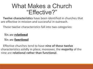 What Makes a Church
“Effective?”
Twelve characteristics have been identified in churches that
are effective in mission and successful in outreach.
These twelve characteristics fall into two categories:
Six are relational
Six are functional
Effective churches tend to have nine of these twelve
characteristics solidly in place; moreover, the majority of the
nine are relational rather than functional.
 