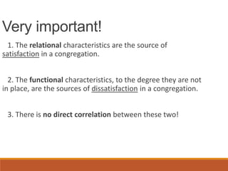 Very important!
1. The relational characteristics are the source of
satisfaction in a congregation.
2. The functional characteristics, to the degree they are not
in place, are the sources of dissatisfaction in a congregation.
3. There is no direct correlation between these two!
 