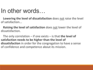 In other words…
Lowering the level of dissatisfaction does not raise the level
of satisfaction...
Raising the level of satisfaction does not lower the level of
dissatisfaction.
The only correlation – if one exists – is that the level of
satisfaction needs to be higher than the level of
dissatisfaction in order for the congregation to have a sense
of confidence and competence about its mission.
 