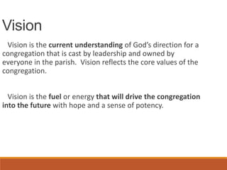 Vision
Vision is the current understanding of God’s direction for a
congregation that is cast by leadership and owned by
everyone in the parish. Vision reflects the core values of the
congregation.
Vision is the fuel or energy that will drive the congregation
into the future with hope and a sense of potency.
 