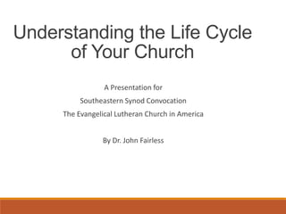 A Presentation for
Southeastern Synod Convocation
The Evangelical Lutheran Church in America
By Dr. John Fairless
Understanding the Life Cycle
of Your Church
 