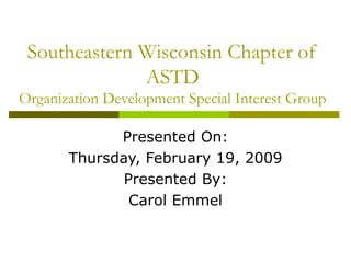 Southeastern Wisconsin Chapter of ASTD Organization Development Special Interest Group Presented On: Thursday, February 19, 2009 Presented By: Carol Emmel 