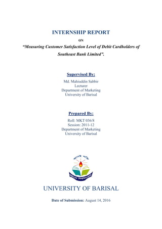 INTERNSHIP REPORT
ON
“Measuring Customer Satisfaction Level of Debit Cardholders of
Southeast Bank Limited”.
Supervised By:
Md. Mahiuddin Sabbir
Lecturer
Department of Marketing
University of Barisal
Prepared By:
Roll: MKT 036/8
Session: 2011-12
Department of Marketing
University of Barisal
UNIVERSITY OF BARISAL
Date of Submission: August 14, 2016
cell:+8801755215646
email:bumktliman@gmail.com
 