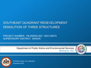 A Fairfax County, VA, publication
Department of Public Works and Environmental Services
Working for You!
SOUTHEAST QUADRANT REDEVELOPMENT
DEMOLITION OF THREE STRUCTURES
PROJECT NUMBER: HS-000004-002 / 300-C30010
SUPERVISORY DISTRICT: MASON
December 2018
 