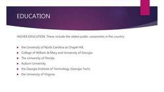 EDUCATION
HIGHER EDUCATION: These include the oldest public universities in the country:
 the University of North Carolina at Chapel Hill,
 College of William & Mary and University of Georgia
 The University of Florida,
 Auburn University,
 the Georgia Institute of Technology (Georgia Tech).
 the University of Virginia.
 