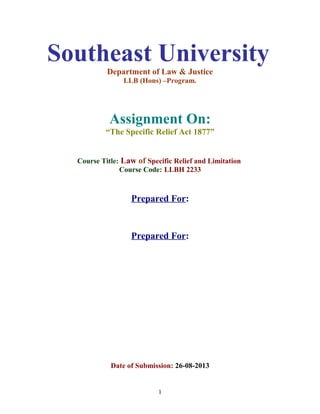 Southeast University
Department of Law & Justice
LLB (Hons) –Program.
Assignment On:
“The Specific Relief Act 1877”
Course Title: Law of Specific Relief and Limitation
Course Code: LLBH 2233
Prepared For:
Prepared For:
Date of Submission: 26-08-2013
1
 