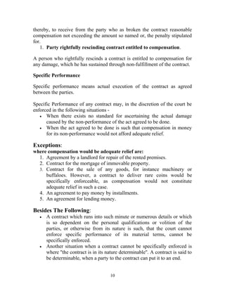 thereby, to receive from the party who as broken the contract reasonable
compensation not exceeding the amount so named or, the penalty stipulated
for.
1. Party rightfully rescinding contract entitled to compensation.
A person who rightfully rescinds a contract is entitled to compensation for
any damage, which he has sustained through non-fulfillment of the contract.
Specific Performance
Specific performance means actual execution of the contract as agreed
between the parties.
Specific Performance of any contract may, in the discretion of the court be
enforced in the following situations -
• When there exists no standard for ascertaining the actual damage
caused by the non-performance of the act agreed to be done.
• When the act agreed to be done is such that compensation in money
for its non-performance would not afford adequate relief.
Exceptions:
where compensation would be adequate relief are:
1. Agreement by a landlord for repair of the rented premises.
2. Contract for the mortgage of immovable property.
3. Contract for the sale of any goods, for instance machinery or
buffaloes. However, a contract to deliver rare coins would be
specifically enforceable, as compensation would not constitute
adequate relief in such a case.
4. An agreement to pay money by installments.
5. An agreement for lending money.
Besides The Following:
• A contract which runs into such minute or numerous details or which
is so dependent on the personal qualifications or volition of the
parties, or otherwise from its nature is such, that the court cannot
enforce specific performance of its material terms, cannot be
specifically enforced.
• Another situation when a contract cannot be specifically enforced is
where ''the contract is in its nature determinable''. A contract is said to
be determinable, when a party to the contract can put it to an end.
10
 