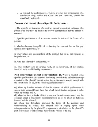 • A contract the performance of which involves the performance of a
continuous duty, which the Court can not supervise, cannot be
specifically enforced.
Persons who cannot obtain Specific Performance.
1. The specific performance of a contract cannot be obtained in favour of a
person who could not be entitled to recover compensation for the breach of
contract.
2. Specific performance of a contract cannot be enforced in favour of a
person:
i. who has become incapable of performing the contract that on his part
remains to be performed, or
ii. who violates any essential term of the contract that on his part remains to
be performed, or
iii. who acts in fraud of the contract, or
iv. who willfully acts at variance with, or in subversion, of the relation
intended to be established by the contract.
Non enforcement except with variation: 26. Where a plaintiff seeks
specific performance of a contract in writing, to which the defendant sets up
a variation, the plaintiff cannot obtain the performance sought, except with
the variation so set up, in the following cases (namely):-
(a) where by fraud or mistake of fact the contract of which performance is
sought is in terms different from that which the defendant supposed it to be
when he entered into it,
(b) where by fraud, mistake of fact, or surprise the defendant entered into the
contract under a reasonable misapprehension as to its effect as between
himself and the plaintiff;
(c) where the defendant, knowing the terms of the contract and
understanding its effect, has entered into it relying upon some
misrepresentation by the plaintiff, or upon some stipulation on the plaintiff's
part, which adds to the contract, but which he refuses to fulfill;
11
 