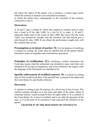 (d) where the object of the parties was to produce a certain legal result,
which the contract as framed is not calculated to produce;
e) where the parties have, subsequently to the execution of the contract,
contracted to vary it.
Illustrations:
A, B and C sign a writing by which they purport to contract each to enter
into a bond to D for taka 1,000. In a suit by D, to make A, B and C
separately liable each to the extent of taka 1,000, they prove that the word
"each" was inserted by mistake; that the intention was that should give a
joint bound for taka 1,000. D can obtain the performance sought only with
the variation thus set up.
Presumption as to intent of parties: 32. For the purpose of rectifying
a contract in writing, the Court must be satisfied that all the parties thereto
intended to make an equitable and conscientious agreement.
Principles of rectification: 33.In rectifying a written instrument, the
Court may inquire what the instrument was intended to mean, and what were
intended to be its legal consequences, and is not confined to the inquiry what
the language of the instrument was intended to be.
Specific enforcement of rectified contract: 34. A contract in writing
may be first rectified and then, if the plaintiff has so prayed in his plaint and
the Court thinks fit, specifically enforced.
Illustration:
A contract in writing to pay his attorney, B, a fixed sum in lieu of costs. The
contract contains mistakes as to the name and rights of the client, which, if
construed strictly, would exclude B from all rights under it. B is entitled, if
the Court thinks, fit, to have it rectified, and to an order for payment of the
sum, as if at the time of its execution it had expressed the intention of the
parties.
CHAPTER IV OF THE RESCISSION OF CONTRACTS
12
 