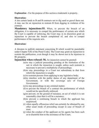 Explanation - For the purpose of this section a trademark is property.
Illustration:
A lets certain lands to B and B contracts not to dig sand or gravel there out.
A may sue for an injunction to restrain B from digging in violation of his
contract.
Mandatory injunctions:55. When, to prevent the breach of an
obligation, it is necessary to compel the performance of certain acts which
the Court is capable of enforcing, the Court may in its discretion grant an
injunction to prevent the breach complained of, and also to compel
performance of the requisite acts.
Illustration:
A threaten to publish statement concerning B which would be punishable
under Chapter XXI of the Penal Code]. The Court may grant an injunction to
restrain the publication, even though it may be shown not to be injurious to
B's property.
Injunction when refused: 56. An injunction cannot be granted-
(a) to stay a judicial proceeding pending at the institution of the
suit in which the injunction is sought, unless such restraint is
necessary to prevent a multiplicity of proceedings;
(b)to stay proceedings in a Court not subordinate to that from
which the injunction is sought;
(c) to restraint persons from applying to any legislative body;
(d)to interfere with the public duties of any department of the
Government, or with the sovereign acts of Foreign
Government;
(e) to stay proceedings in any criminal matter;
(f) to prevent the breach of a contract the performance of which
would not be specifically enforced;
(g)to prevent, on the ground of nuisance, an act of which it is not
reasonably clear that it will be a nuisance;
(h)to prevent a continuing breach in which the applicant has
acquiesced;
(i) when equally efficacious relief can certainly be obtained by any
other usual mode of proceeding except in case of breach of
trust;
(j) when the conduct of the applicant on his agents has been such
as to disentitle him to the assistance of the Court;
15
 