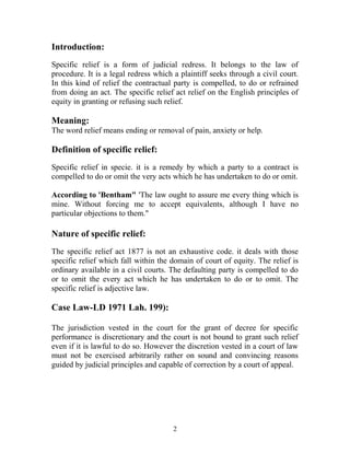 Introduction:
Specific relief is a form of judicial redress. It belongs to the law of
procedure. It is a legal redress which a plaintiff seeks through a civil court.
In this kind of relief the contractual party is compelled, to do or refrained
from doing an act. The specific relief act relief on the English principles of
equity in granting or refusing such relief.
Meaning:
The word relief means ending or removal of pain, anxiety or help.
Definition of specific relief:
Specific relief in specie. it is a remedy by which a party to a contract is
compelled to do or omit the very acts which he has undertaken to do or omit.
According to 'Bentham" 'The law ought to assure me every thing which is
mine. Without forcing me to accept equivalents, although I have no
particular objections to them."
Nature of specific relief:
The specific relief act 1877 is not an exhaustive code. it deals with those
specific relief which fall within the domain of court of equity. The relief is
ordinary available in a civil courts. The defaulting party is compelled to do
or to omit the every act which he has undertaken to do or to omit. The
specific relief is adjective law.
Case Law-LD 1971 Lah. 199):
The jurisdiction vested in the court for the grant of decree for specific
performance is discretionary and the court is not bound to grant such relief
even if it is lawful to do so. However the discretion vested in a court of law
must not be exercised arbitrarily rather on sound and convincing reasons
guided by judicial principles and capable of correction by a court of appeal.
2
 