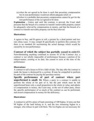 (c) when the act agreed to be done is such that pecuniary compensation
for its non-performance would not afford adequate relief; or
(d)when it is probable that pecuniary compensation cannot be got for the
non-performance of the act agreed to be done.
Explanation - Unless and until the contrary is proved, the Court shall
presume that the breach of a contract to transfer immoveable property cannot
be adequately relieved by compensation in money, and that the breach of a
contract to transfer moveable property can be thus relieved.
Illustrations:
A agrees to buy, and B agrees to sell, a picture by a dead painter and two
rare china vases. A may compel B specifically to perform this contract, for
there is no standard for ascertaining the actual damage which would be
caused by its non-performance.
Contract of which the subject has partially ceased to exist:13.
Notwithstanding anything contained in section 56 of the Contract Act, a
contract is not wholly impossible of performance because a portion of its
subject-matter, existing at its date, has ceased to exist at the time of the
performance.
Illustrations:
A contract to sell a house to B for a lakh of taka. The day after the contract is
made the house is destroyed by a cyclone. B may be compelled to perform
his part of the contract by paying the purchase-money.
Specific performance of part of contract where part
unperformed is small: 14. Where a party to a contract is unable to
perform the whole of his part of it, but the part which must be left
unperformed bears only a small proportion to the whole in value, and admits
of compensation in money, the Court may, at the suit of either party, direct
the specific performance of so much of the contract as can be performed,
and award compensation in money for the deficiency.
Illustrations:
A contract to sell B a piece of land consisting of 100 bighas. It turns out that
98 bighas of the land belong to A, and the two remaining bighas to a
stranger, who refuses to part with them. The two bighas are not necessary for
4
 