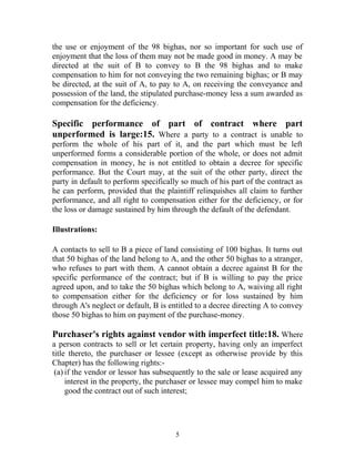 the use or enjoyment of the 98 bighas, nor so important for such use of
enjoyment that the loss of them may not be made good in money. A may be
directed at the suit of B to convey to B the 98 bighas and to make
compensation to him for not conveying the two remaining bighas; or B may
be directed, at the suit of A, to pay to A, on receiving the conveyance and
possession of the land, the stipulated purchase-money less a sum awarded as
compensation for the deficiency.
Specific performance of part of contract where part
unperformed is large:15. Where a party to a contract is unable to
perform the whole of his part of it, and the part which must be left
unperformed forms a considerable portion of the whole, or does not admit
compensation in money, he is not entitled to obtain a decree for specific
performance. But the Court may, at the suit of the other party, direct the
party in default to perform specifically so much of his part of the contract as
he can perform, provided that the plaintiff relinquishes all claim to further
performance, and all right to compensation either for the deficiency, or for
the loss or damage sustained by him through the default of the defendant.
Illustrations:
A contacts to sell to B a piece of land consisting of 100 bighas. It turns out
that 50 bighas of the land belong to A, and the other 50 bighas to a stranger,
who refuses to part with them. A cannot obtain a decree against B for the
specific performance of the contract; but if B is willing to pay the price
agreed upon, and to take the 50 bighas which belong to A, waiving all right
to compensation either for the deficiency or for loss sustained by him
through A's neglect or default, B is entitled to a decree directing A to convey
those 50 bighas to him on payment of the purchase-money.
Purchaser's rights against vendor with imperfect title:18. Where
a person contracts to sell or let certain property, having only an imperfect
title thereto, the purchaser or lessee (except as otherwise provide by this
Chapter) has the following rights:-
(a) if the vendor or lessor has subsequently to the sale or lease acquired any
interest in the property, the purchaser or lessee may compel him to make
good the contract out of such interest;
5
 