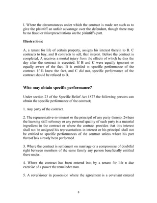 I. Where the circumstances under which the contract is made are such as to
give the plaintiff an unfair advantage over the defendant, though there may
be no fraud or misrepresentations on the plaintiff's part.
Illustrations:
A, a tenant for life of certain property, assigns his interest therein to B. C
contracts to buy, and B contracts to sell, that interest. Before the contract is
completed, A receives a mortal injury from the effects of which he dies the
day after the contract is executed. If B and C were equally ignorant or
equally aware of the fact, B is entitled to specific performance of the
contract. If B knew the fact, and C did not, specific performance of the
contract should be refused to B.
Who may obtain specific performance?
Under section 23 of the Specific Relief Act 1877 the following persons can
obtain the specific performance of the contract;
1. Any party of the contract.
2. The representative-in-interest or the principal of any party thereto. 2where
the learning skill solvency or any personal quality of such party is a material
ingredient in the contract or where the contract provides that this interest
shall not be assigned his representatives in interest or his principal shall not
be entitled to specific performances of the contract unless where his part
thereof has already been performed.
3. Where the contract is settlement on marriage or a compromise of doubtful
right between members of the same family any person beneficially entitled
there under.
4. Where the contract has been entered into by a tenant for life n due
exercise of a power the remainder man.
5. A reversioner in possession where the agreement is a covenant entered
8
 