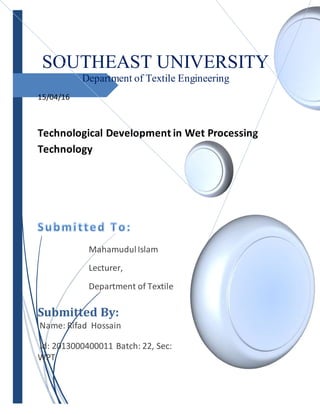 SOUTHEAST UNIVERSITY
Department of Textile Engineering
15/04/16
Technological Development in Wet Processing
Technology
MahamudulIslam
Lecturer,
Department of Textile
Submitted By:
Name: Rifad Hossain
Id: 2013000400011 Batch: 22, Sec:
WPT
 