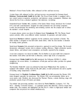 Brückner’s Power-Frame Ecoline offers enhanced air flow and heat recovery.
A tenter frame with enhanced air flow and heat recovery was presented by Germany-based
Brückner Trockentechnik GmbH & Co. KG. The Power-Frame Ecoline is equipped with a
new control system to maximize productivity and minimize energy consumption. Brückner also
showed the Eco-Coat, a chemical applicator that minimizes wet pickup.
Switzerland-based Cavitec AG, a member of the Santex Rimar Group, introduced the Cavimelt
P+P, a hot melt coater/laminator designed for small production lots and startup companies.
Cavitec has incorporated the unwinding and rewinding sections into the compact unit to reduce
the machine’s overall footprint.
A vacuum plasma system was shown by Belgium-based Europlasma NV. The Plasma Guard
system currently offers seven different surface treatments for garments and small articles.
Spain-based Iberlaser exhibited equipment for the continuous laser treatment of denim. The
Delta machine is designed to treat full-width denim fabric, while the Zeta machine is intended
for treating denim garments.
Spain-based Icomatex S.A. presented an innovative approach to wash box design. The Icowash
incorporates submerged vacuum slots to enhance washing efficiency. Higher production speeds,
cleaner fabrics, and reduced water consumption are benefits reported by the company.
A new knit compactor was shown by Lafer. The Go-Rubber is an open-width knit compactor
that includes both rubber and felt belts to efficiently achieve high levels of compaction.
Germany-based Mahlo GmbH & Co. KG introduced the Orthomax RFMB-12, a fabric
straightener for woven fabrics. A combination of both pins and bow rollers provides for optimal
straightening.
The Rotolabo Multi-600 coater was debuted by Italy-based Matex S.r.l. This machine is
equipped with multiple coating heads for lab, pilot plant, or small production lots and is capable
of reaching curing temperatures of 400°C.
Germany-based A. Monforts Textilmaschinen GmbH & Co. KG presented the Montex XXL
tenter designed especially for nonwovens. The Montex XXL can accommodate fabrics up to
seven meters wide. Monforts also showcased the Thermex Thermo, a denim finishing range with
production speeds of up to 80 meters per minute.
Two tubular knit processing machines were shown by Navis TubeTex, Lexington, N.C. The
SCS — Spirality Correction System — is a patented system that efficiently removes torque from
tubular knits. The company also highlighted the Pak-Nit e3+, which is a high-speed tubular knit
compactor that can process two strands simultaneously.
 