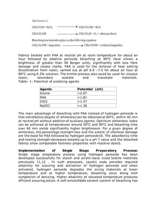 Fabrics treated with PAA at neutral pH at room temperature for about an
hour followed by alkaline peroxide bleaching at 90°C have shown a
brightness of greater than 90 Berger units, significantly with less fibre
damage and crease marks. PAA is used for the removal of heat setting
discoloration from nylon, carried out at pH 6.0 –7.5 for about an hour at
80°C using 0.3% solution. The similar process also could be used for viscose
rayon, secondary acetate and triacetate materials.
Table- 1: Potential of oxidizing agents
Agents Potential (eV)
Ozone +2.07
PAA +1.81
ClO2 +1.57
NaOCl +1.36
The main advantage of bleaching with PAA instead of hydrogen peroxide is
that satisfactory degree of whiteness can be obtained at 60°C, within 40 min
at neutral pH without addition of auxiliary agents. Optimum whiteness index
can be achieved at temperatures around 50°C and 90°C and bleaching time
over 60 min yields significantly higher brightness4. For a given degree of
whiteness, the percentage strength loss and the extent of chemical damage
are the least for PAA followed by hydrogen peroxide10. The absorbency time
and tearing strength decreases steadily up to a pH 7 value and the bleached
fabrics show comparable fastness properties with reactive dyes5.
Implementation of Single Stage Preparatory Process:
Single stage preparatory process using hydrogen peroxide has been
developed successfully for starch and acrylic-base sized textile materials
previously 11,12 . In such processes, caustic soda provides required
alkalinity for scouring and activation of hydrogen peroxide and when
activated, hydrogen peroxide degrades the sizing materials at lower
temperature and at higher temperature, bleaching occur along with
completion of desizing. Higher alkalinity at elevated temperature produces
efficient scouring action. A self-emulsifiable solvent system of bleaching has
 