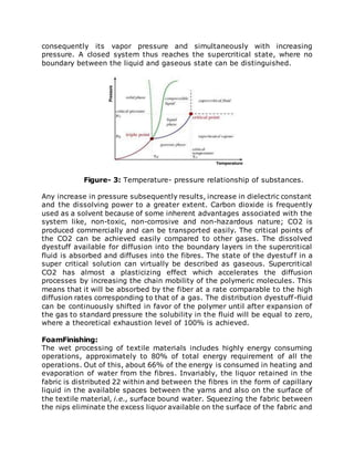 consequently its vapor pressure and simultaneously with increasing
pressure. A closed system thus reaches the supercritical state, where no
boundary between the liquid and gaseous state can be distinguished.
Figure- 3: Temperature- pressure relationship of substances.
Any increase in pressure subsequently results, increase in dielectric constant
and the dissolving power to a greater extent. Carbon dioxide is frequently
used as a solvent because of some inherent advantages associated with the
system like, non-toxic, non-corrosive and non-hazardous nature; CO2 is
produced commercially and can be transported easily. The critical points of
the CO2 can be achieved easily compared to other gases. The dissolved
dyestuff available for diffusion into the boundary layers in the supercritical
fluid is absorbed and diffuses into the fibres. The state of the dyestuff in a
super critical solution can virtually be described as gaseous. Supercritical
CO2 has almost a plasticizing effect which accelerates the diffusion
processes by increasing the chain mobility of the polymeric molecules. This
means that it will be absorbed by the fiber at a rate comparable to the high
diffusion rates corresponding to that of a gas. The distribution dyestuff-fluid
can be continuously shifted in favor of the polymer until after expansion of
the gas to standard pressure the solubility in the fluid will be equal to zero,
where a theoretical exhaustion level of 100% is achieved.
FoamFinishing:
The wet processing of textile materials includes highly energy consuming
operations, approximately to 80% of total energy requirement of all the
operations. Out of this, about 66% of the energy is consumed in heating and
evaporation of water from the fibres. Invariably, the liquor retained in the
fabric is distributed 22 within and between the fibres in the form of capillary
liquid in the available spaces between the yarns and also on the surface of
the textile material, i.e., surface bound water. Squeezing the fabric between
the nips eliminate the excess liquor available on the surface of the fabric and
 