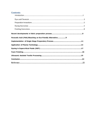 Contents
Introduction……………………………………………………………………………………………………………………………………1
Dyes and Chemicals ....................................................................................................................3
Preparation Innovations ..............................................................................................................5
Dyeing Innovations .....................................................................................................................5
Finishing Innovations ..................................................................................................................8
Recent developments in febric preparation process………………………………………………………9
Peracetic Acid (PAA) Bleaching an Eco-friendly Alternative……………..9
Implementation of Single Stage Preparatory Process………………………………………………….11
Application of Plasma Technology…………………………………………………………………………….13
Dyeing in Supercritical Fluids (DSF):…………………………………………………………………………17
Foam Finishing…………………………………………………………………………………………………………18
Ultrasonic Assisted Textile Processing………………………………………………………………………19
Conclusion……………………………………………………………………………………………………………….22
Reference………………………………………………………………………………………..22
 