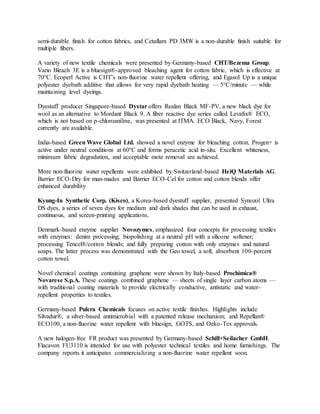 semi-durable finish for cotton fabrics, and Cetaflam PD 3MW is a non-durable finish suitable for
multiple fibers.
A variety of new textile chemicals were presented by Germany-based CHT/Bezema Group.
Vario Bleach 3E is a bluesign®-approved bleaching agent for cotton fabric, which is effective at
70°C. Ecoperl Active is CHT’s non-fluorine water repellent offering, and Egasol Up is a unique
polyester dyebath additive that allows for very rapid dyebath heating — 5°C/minute — while
maintaining level dyeings.
Dyestuff producer Singapore-based Dystar offers Realan Black MF-PV, a new black dye for
wool as an alternative to Mordant Black 9. A fiber reactive dye series called Levafix® ECO,
which is not based on p-chloroaniline, was presented at ITMA. ECO Black, Navy, Forest
currently are available.
India-based Green Wave Global Ltd. showed a novel enzyme for bleaching cotton. Progen+ is
active under neutral conditions at 60°C and forms peracetic acid in-situ. Excellent whiteness,
minimum fabric degradation, and acceptable mote removal are achieved.
More non-fluorine water repellents were exhibited by Switzerland-based HeiQ Materials AG.
Barrier ECO-Dry for man-mades and Barrier ECO-Cel for cotton and cotton blends offer
enhanced durability
Kyung-In Synthetic Corp. (Kisco), a Korea-based dyestuff supplier, presented Synozol Ultra
DS dyes, a series of seven dyes for medium and dark shades that can be used in exhaust,
continuous, and screen-printing applications.
Denmark-based enzyme supplier Novozymes, emphasized four concepts for processing textiles
with enzymes: denim processing; biopolishing at a neutral pH with a silicone softener;
processing Tencel®/cotton blends; and fully preparing cotton with only enzymes and natural
soaps. The latter process was demonstrated with the Geo towel, a soft, absorbent 100-percent
cotton towel.
Novel chemical coatings containing graphene were shown by Italy-based Prochimica®
Novarese S.p.A. These coatings combined graphene — sheets of single layer carbon atoms —
with traditional coating materials to provide electrically conductive, antistatic and water-
repellent properties to textiles.
Germany-based Pulcra Chemicals focuses on active textile finishes. Highlights include
Silvadur®, a silver-based antimicrobial with a patented release mechanism; and Repellan®
ECO100, a non-fluorine water repellent with bluesign, GOTS, and Oeko-Tex approvals.
A new halogen-free FR product was presented by Germany-based Schill+Seilacher GmbH.
Flacavon FU3110 is intended for use with polyester technical textiles and home furnishings. The
company reports it anticipates commercializing a non-fluorine water repellent soon.
 