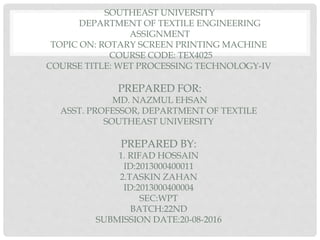 SOUTHEAST UNIVERSITY
DEPARTMENT OF TEXTILE ENGINEERING
ASSIGNMENT
TOPIC ON: ROTARY SCREEN PRINTING MACHINE
COURSE CODE: TEX4025
COURSE TITLE: WET PROCESSING TECHNOLOGY-IV
PREPARED FOR:
MD. NAZMUL EHSAN
ASST. PROFESSOR, DEPARTMENT OF TEXTILE
SOUTHEAST UNIVERSITY
PREPARED BY:
1. RIFAD HOSSAIN
ID:2013000400011
2.TASKIN ZAHAN
ID:2013000400004
SEC:WPT
BATCH:22ND
SUBMISSION DATE:20-08-2016
 