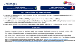 Part 1 of Standards
EIP Care Coordinator Allocated <14 Days Following Referral
Part 2 of EIP Standards
NICE Concordance, Age Range & ARMS
NICE CONCORDANCE, AGE RANGE AND ARMS
WORKFORCE
• Extending the age range of EIP from the original 14-35 to 14-65 presents up to 50% increase in assessments and 35%
increase in caseloads1;
• Likewise, the At Risk Mental State (ARMS) group present an increase in demand by up to 34%2;
• Some EIP teams have not started providing a service for those over 35 years old or ARMS as they have not received extra
investment required to meet the extra demand that these groups present;
• Covid-19 has resulted in a further up to 31% increase in new cases of psychosis for EIP teams in the South of England
• Based on the above increase, the workforce needs to be increased significantly to deliver the standards in full by 2021;
• The majority of the workforce gap is in care coordination, psychological therapists and psychiatrists;
• The overall extent of workforce gap poses concerns in terms of managing demand and meeting NICE concordance
• EIP teams have been exploring the role of an EIP Associate Practitioners and also employed more Peer Support Workers
Challenges
1Jagger et al (2019) Early Intervention in Psychosis Treatment Components Utilization in Patients Aged Over 35 https://link.springer.com/article/10.1007%2Fs10597-019-00479-5
2Vidyah et al (2018) Implementing the access and waiting time standard for early intervention in psychosis in the United Kingdom: An evaluation of referrals and post-assessment outcomes over the
first year of operation https://www.pubfacts.com/detail/29582556/Implementing-the-access-and-waiting-time-standard-for-early-intervention-in-psychosis-in-the-United-
 