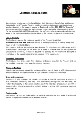 Location Release Form
Permission is hereby granted to Daniel Finlay, Jack Kilminster, Mustafa Said and George
Kabasubabo-Koni(“Producer”) and its employees, agents, independent contractors and
suppliers to enter in the property located at Southend-on-Sea SS1 2EJ(the “Property”)
for the purpose of photographing and recording certain scenes for educational purposes.
For the amount of £0.00GBP (if applicable), the sufficiency of which you acknowledge, you
agree to the statements and conditions stated in this contract concerning your Property.
Use of Property
The Producer may use the inside and outside of the Property located at:
Southend-on-Sea SS1 2EJ from the day of monday to the day of sunday during the
hours of 12:00am to 12:00am.
The Producer will use the Property as a location for photographing, videotaping and/or
making sound recordings. In the event of a delay in schedule due to photographically
unfavourable conditions, or reasons beyond our control, the Producer holds the right to
reschedule at the agreed fees and terms provided in this agreement.
Recording of Footage
The Producer may photograph, film, videotape and record sound on the Property and use
the resulting materials in any way the Producer chooses.
Rights to Footage
You give us permanent, worldwide, exclusive right to own all rights to all Producer records
and photographs. You agree to have no right to inspect or approve recordings.
Crew and Equipment
The Producer may bring into the Property our crews, actors and equipment. The Producer
may construct temporary sets and, after completing photography and recording, will
restore the Property to its original condition as of the initial date of occupancy by 10th of
january unless otherwise agreed to by both parties in writing, with reasonable wear and
tear excepted.
Assignments
You give us the right to assign all terms stated in this contract. You agree to waive any
further compensation or demand of any kind forever.
Page 1 of 2
 