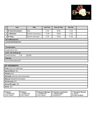 # Cast Role Call Time Pick Up Time Set Call
1. M. Said (Christopher) Actor 11;00 05:00 11:30
2. J. Kilminster Director/ Cameraman 11;00 05:00 11:30
3. D. Finlay Director’s Assistant 11:00 05:00 11:30
Extras/Background
george kabasubabo-koni
Transportation
buses/trains/cars
Craft – Hot & Ready @
Cast/Crew Subs x 00 @ 0000
Catering
surrounding restaurants
SET REQUIREMENTS
Props: phone,m wallet,keys
Special Effects: N/A
Vehicles: N/A
Wardrobe: red(main colour ifpossible)
Makeup: Needed for the actress
Set Dressing: N/A
Animal Wrangler: N/A
Stunts: N/A
Producer
J. KILMINSTER
07521149247
Producer
J. KILMINSTER
07521149247
Production Manager
J. KILMINSTER
07521149247
Production Coordinator
G. KABASUBABO
07293462275
1st
Assistant Director
D. FINLAY
PHONE NUMBER
 