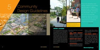 SOUTH END VISION PLAN	 7574	 SOUTH END VISION PLAN
One of the core implementing
elements for any vision is the
public policy that guides private
investment in the form of codes
and design guidelines. Key to
all great places is a vigilant
protection of high quality places
for people. Both codes and
guidelines therefore should
principally focus on those
elements that impact the public
realm.
Community
Design Guidelines
5
FORMAT + SUMMARY
Communitydesignpolicieshelpensurethat
new development and redevelopment
complements the desired character of
South End. While design policies alone do
not dictate land use or zoning, they are
used to strengthen how various land uses/
developments fit together. These policies
consider not only the built environment in
conjunction with the natural environment,
but also how people move through these
spaces as pedestrians, bicyclists, or drivers
and will be used to help guide future
development.
"If we can develop and
design streets so that they
are wonderful, fulfilling
places to be - community-
building places, attractive
for all people - then we
will have successfully
designed about one-third
of the city directly and will
have had an immense
impact on the rest.”
—Allan Jacobs
The guidelines that follow are formatted
in four sections:
1.	 TRANSIT ORIENTED DEVELOPMENT
PRIORITIES:TheCharlotte-Mecklenburg
Planning Commission's adopted
priorities for updating and regulating
development in transit station areas.
2.	 COMMUNITY DESIGN PRINCIPLES: An
overview of design principles and
goals, as well as an explanation for the
standards that follow.
3.	 GENERAL GUIDELINES: These guidelines
apply to all new construction buildings
in the South End Vision Plan study area.
General in nature these guidelines
address issues such as parking, building
design, and utilities.
4.	 STREET FRONTAGES + SECTIONS: The
character and classification of each
street is included in the Street Frontages
section. Leading with the Street
Regulating Plan and descriptions this
section also includes design specifics
for each street type, as well as the
future streetscape standards. These
standards will be applied to new
development.
Community Design
Left / 1Rail Trail, Charlotte, NC
Top / 2Uses and activities spilling onto
the sidewalk, Denver, CO
 