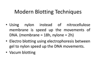 Modern Blotting Techniques
• Using nylon instead of nitrocellulose
membrane is speed up the movements of
DNA. (membrane = 18h, nylone = 2h)
• Electro blotting using electrophoresis between
gel to nylon speed up the DNA movements.
• Vacum blotting
 