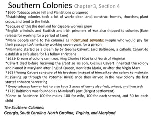 Southern Colonies Chapter 3, Section 4 *1660- Tobacco prices fell and Plantations prospered *Establishing colonies took a lot of work: clear land, construct homes, churches, plant crops, and tend to the fields. *Because of this the demand for capable workers grew *English criminals and Scottish and Irish prisoners of war also shipped to colonies (Earn release for working for a period of time) *Many people came to the colonies as Indentured servants: People who would pay for their passage to America by working seven years for a person *Maryland started as a dream by Sir George Calvert, Lord Baltimore, a catholic Calvert-to establish a safe place for his fellow Christians *1632- Dream of colony cam true; King Charles I (Got land North of Virginia) *Calvert died before receiving the grant so his son, Cecilius Calvert inherited the colony and named it Maryland after English Queen, Henrietta Maria, or after the Virgin Mary *1634-Young Calvert sent two of his brothers, instead of himself, to the colony to maintain it; (Sailing up through the Potomac River) once they arrived in the new colony the first started tobacco harvesting * Every tobacco farmer had to also have 2 acres of corn ; also fruit, wheat, and livestock *1729 Baltimore was founded as Maryland’s port (largest settlement) *Come to Baltimore 100 for males, 100 for wife, 100 for each servant, and 50 for each child The Southern Colonies:  Georgia, South Carolina, North Carolina, Virginia, and Maryland 