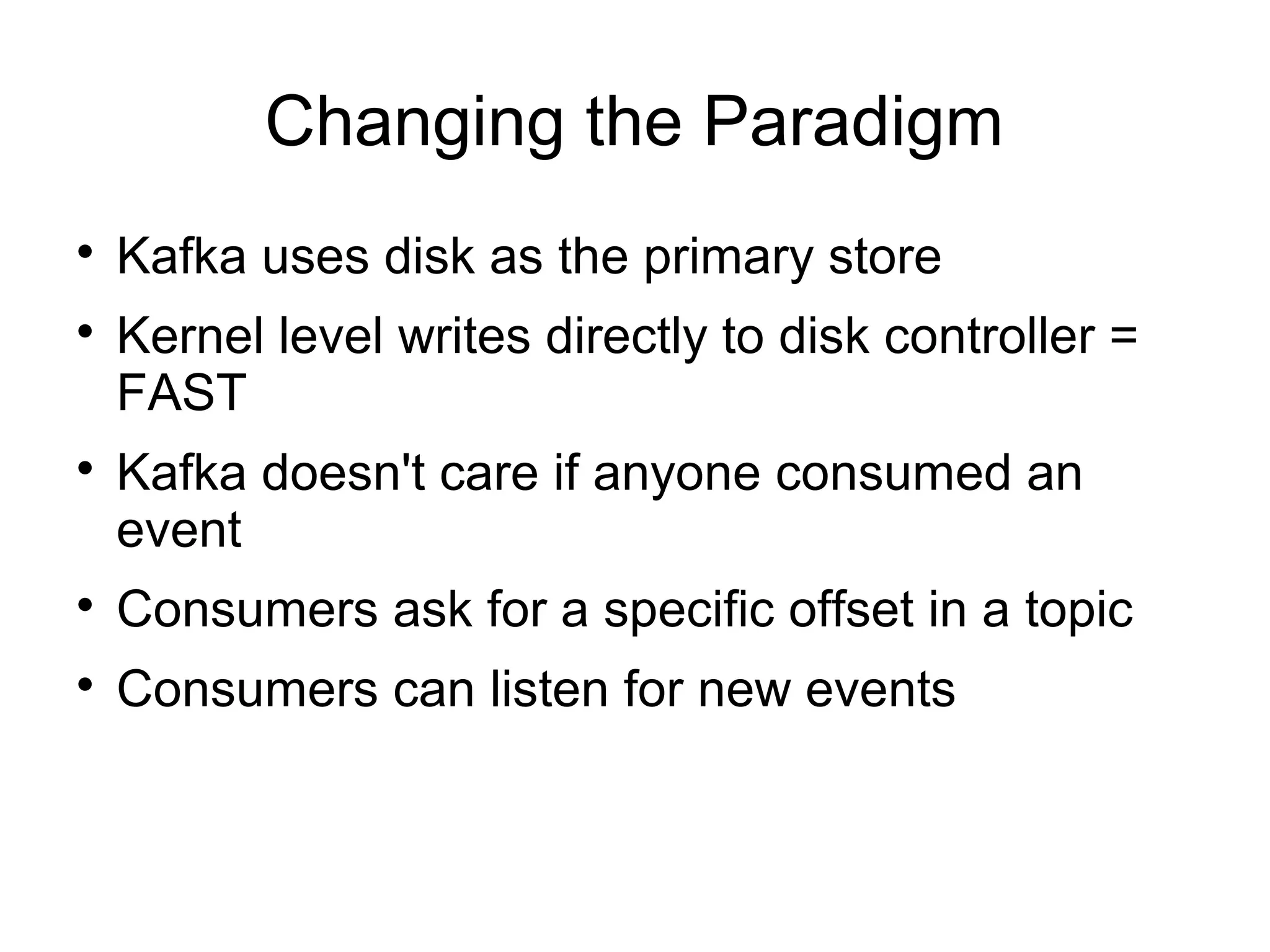 Changing the Paradigm

Kafka uses disk as the primary store

Kernel level writes directly to disk controller =
FAST

Kafka doesn't care if anyone consumed an
event

Consumers ask for a specific offset in a topic

Consumers can listen for new events
 