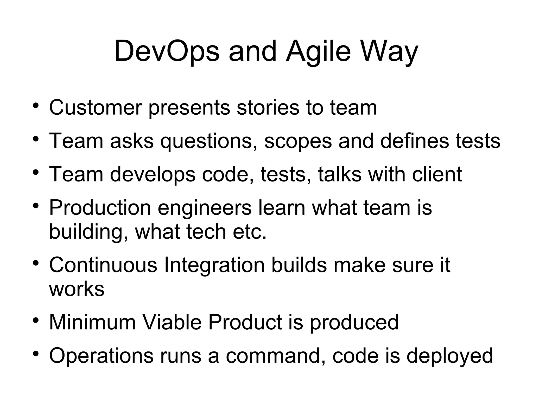 DevOps and Agile Way

Customer presents stories to team

Team asks questions, scopes and defines tests

Team develops code, tests, talks with client

Production engineers learn what team is
building, what tech etc.

Continuous Integration builds make sure it
works

Minimum Viable Product is produced

Operations runs a command, code is deployed
 