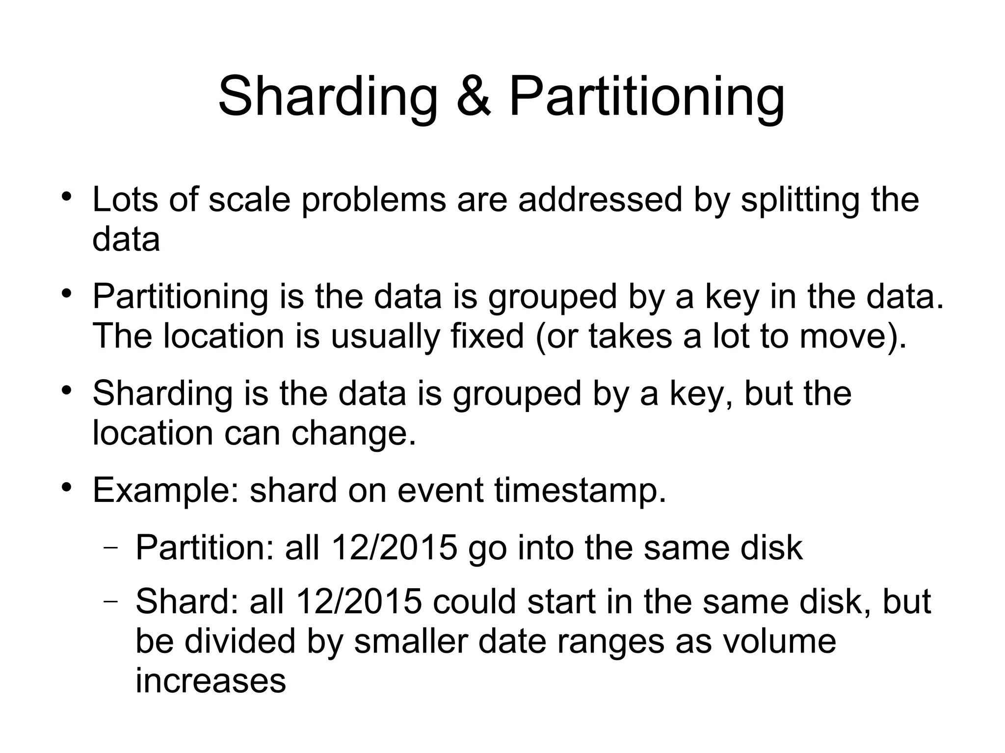 Sharding & Partitioning

Lots of scale problems are addressed by splitting the
data

Partitioning is the data is grouped by a key in the data.
The location is usually fixed (or takes a lot to move).

Sharding is the data is grouped by a key, but the
location can change.

Example: shard on event timestamp.
− Partition: all 12/2015 go into the same disk
− Shard: all 12/2015 could start in the same disk, but
be divided by smaller date ranges as volume
increases
 