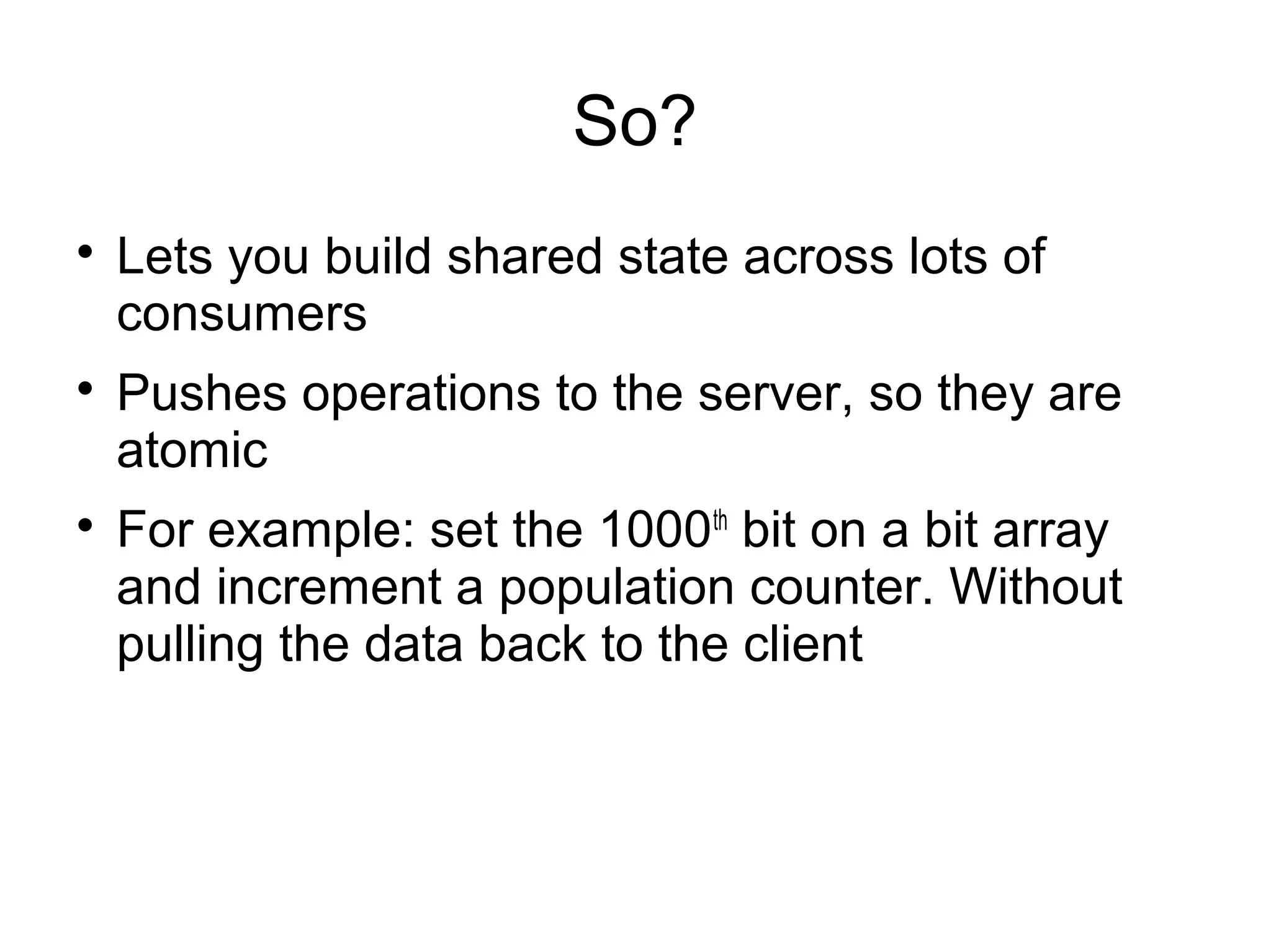 So?

Lets you build shared state across lots of
consumers

Pushes operations to the server, so they are
atomic

For example: set the 1000th
bit on a bit array
and increment a population counter. Without
pulling the data back to the client
 