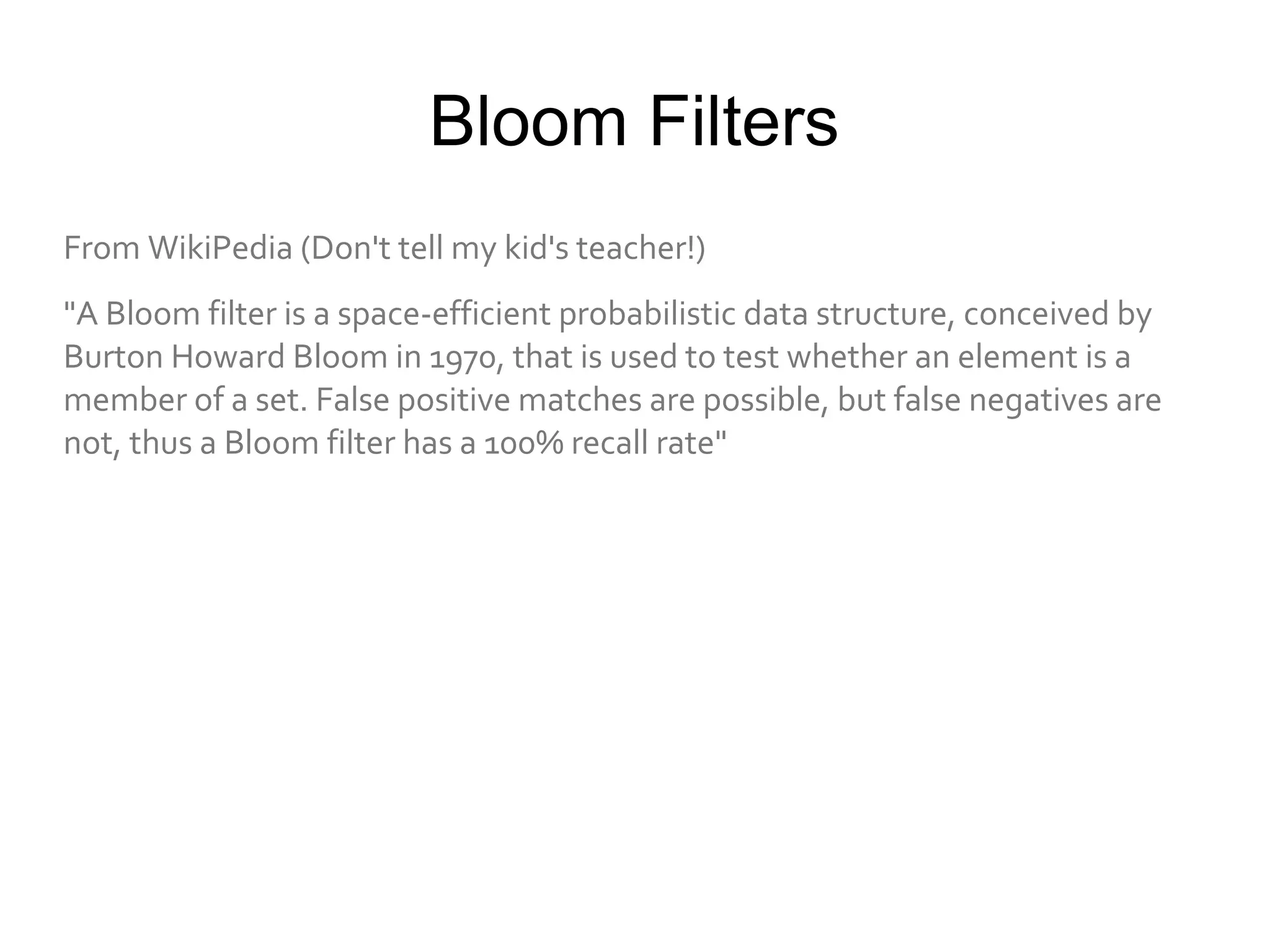 Bloom Filters
From WikiPedia (Don't tell my kid's teacher!)
"A Bloom filter is a space-efficient probabilistic data structure, conceived by
Burton Howard Bloom in 1970, that is used to test whether an element is a
member of a set. False positive matches are possible, but false negatives are
not, thus a Bloom filter has a 100% recall rate"
 