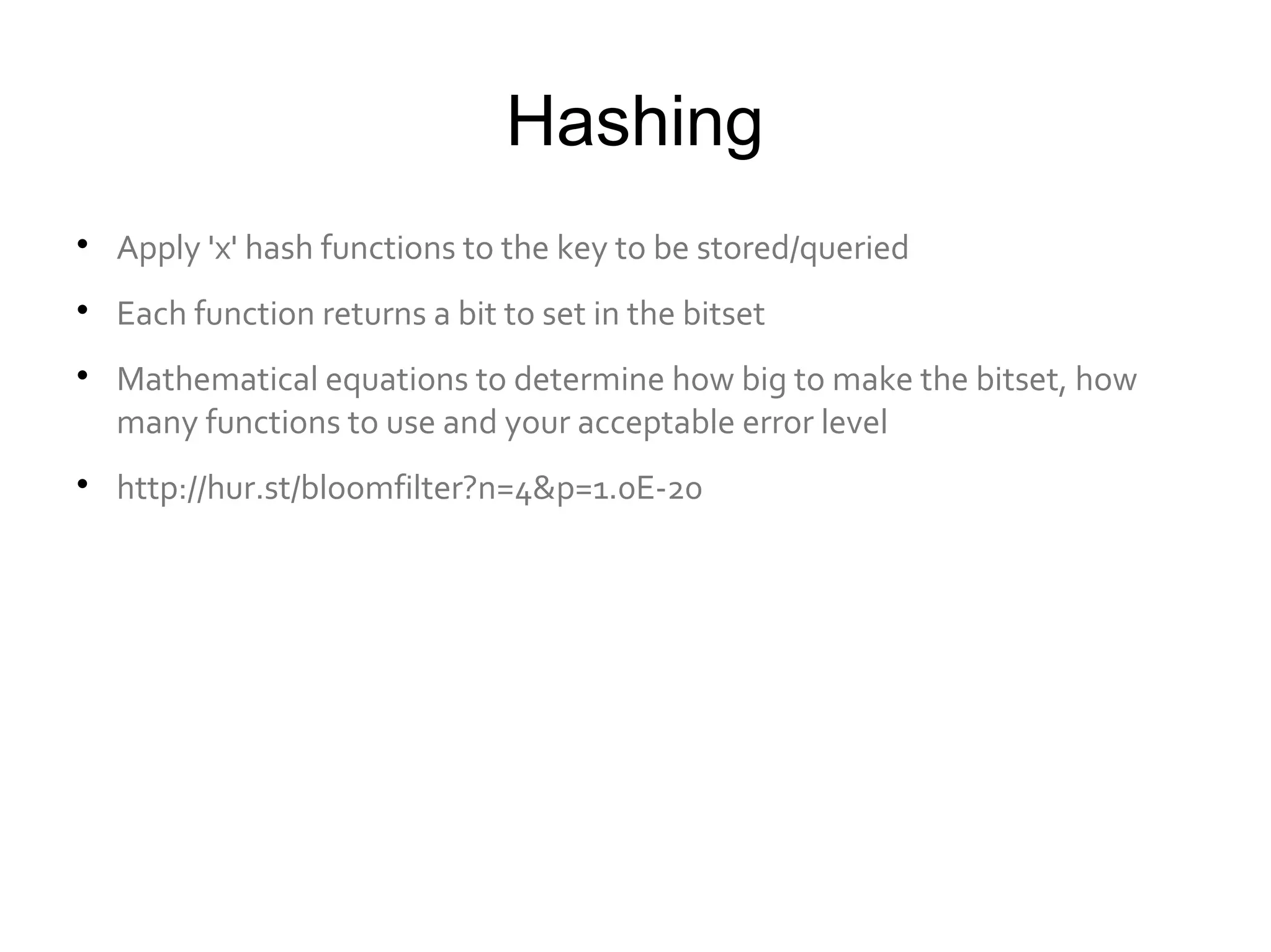 Hashing

Apply 'x' hash functions to the key to be stored/queried

Each function returns a bit to set in the bitset

Mathematical equations to determine how big to make the bitset, how
many functions to use and your acceptable error level

http://hur.st/bloomfilter?n=4&p=1.0E-20
 